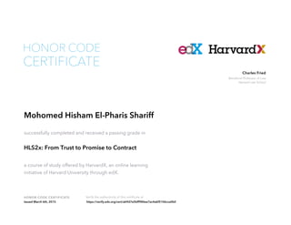 Beneficial Professor of Law
Harvard Law School
Charles Fried
HONOR CODE CERTIFICATE Verify the authenticity of this certificate at
CERTIFICATE
HONOR CODE
Mohomed Hisham El-Pharis Shariff
successfully completed and received a passing grade in
HLS2x: From Trust to Promise to Contract
a course of study offered by HarvardX, an online learning
initiative of Harvard University through edX.
Issued March 6th, 2015 https://verify.edx.org/cert/ab9d7e5bff984ee7ac4abf5106cca0b0
 