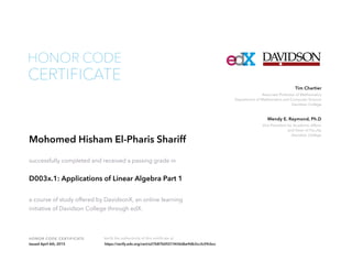 Associate Professor of Mathematics
Department of Mathematics and Computer Science
Davidson College
Tim Chartier
Vice President for Academic Affairs
and Dean of Faculty
Davidson College
Wendy E. Raymond, Ph.D
HONOR CODE CERTIFICATE Verify the authenticity of this certificate at
CERTIFICATE
HONOR CODE
Mohomed Hisham El-Pharis Shariff
successfully completed and received a passing grade in
D003x.1: Applications of Linear Algebra Part 1
a course of study offered by DavidsonX, an online learning
initiative of Davidson College through edX.
Issued April 6th, 2015 https://verify.edx.org/cert/e27b87b05573436dbe9db3cc3c59cbcc
 