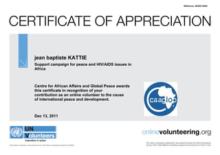 Reference: 58352/14645




CertifiCate of appreCiation

                                   jean baptiste KATTIE
                                   Support campaign for peace and HIV/AIDS issues in
                                   Africa



                                   Centre for African Affairs and Global Peace awards
                                   this certificate in recognition of your
                                   contribution as an online volunteer to the cause
                                   of international peace and development.



                                   Dec 13, 2011



                                                                                               onlinevolunteering.org
                                                                                                this online volunteering collaboration was enabled through the online Volunteering
United Nations Volunteers is administered by the United Nations Development Programme (UNDP)    service of the United nations Volunteers programme according to its terms of Use
 