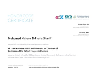 Business Instructor
Anne Arundel Community College
Brandi Ulrich, MA
Instructional Specialist
Anne Arundel Community College
Kipp Snow, MBA
HONOR CODE CERTIFICATE Verify the authenticity of this certificate at
CERTIFICATE
HONOR CODE
Mohomed Hisham El-Pharis Shariff
successfully completed and received a passing grade in
BP111x: Business and its Environment: An Overview of
Business and the Role of Finance in Business
a course of study offered by OECx and Anne Arundel Community College, an online learning
initiative of the Open Education Consortium through edX.
Issued June 19, 2015 https://verify.edx.org/cert/722ac2de365146d8807e3cce8a018eaf
 