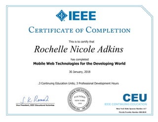 This is to certify that
Rochelle Nicole Adkins
has completed
Mobile Web Technologies for the Developing World
30 January, 2018
.3 Continuing Education Units; 3 Professional Development Hours
 