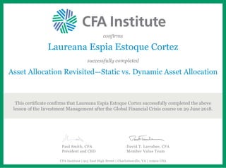 confirms
Laureana Espia Estoque Cortez
successfully completed
Asset Allocation Revisited—Static vs. Dynamic Asset Allocation
This certificate confirms that Laureana Espia Estoque Cortez successfully completed the above
lesson of the Investment Management after the Global Financial Crisis course on 29 June 2018.
Paul Smith, CFA
President and CEO
David T. Larrabee, CFA
Member Value Team
CFA Institute | 915 East High Street | Charlottesville, VA | 22902 USA
 