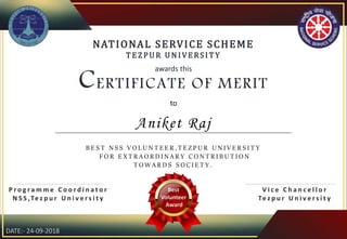 NATIONAL SERVICE SCHEME
T E Z PU R U N I VE RS I T Y
awards this
CERTIFICATE OF MERIT
to
B E S T N S S V O L U N T E E R , T E Z P U R U N I V E R S I T Y
F O R E X T R A O R D I N A R Y C O N T R I B U T I O N
T O W A R D S S O C I E T Y .
P r o g r a m m e C o o r d i n a t o r
N S S ,Te z p u r U n i v e r s i t y
V i c e C h a n c e l l o r
Te z p u r U n i v e r s i t y
Best
Volunteer
Award
Aniket Raj
DATE:- 24-09-2018
 