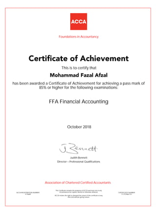 FFA Financial Accounting
has been awarded a Certificate of Achievement for achieving a pass mark of
85% or higher for the following examinations:
October 2018
ACCA REGISTRATION NUMBER
4176689
Judith Bennett
This Certificate remains the property of ACCA and must not in any
circumstances be copied, altered or otherwise defaced.
ACCA retains the right to demand the return of this certificate at any
time and without giving reason.
Director – Professional Qualifications
CERTIFICATE NUMBER
7117579661151
Certificate of Achievement
Mohammad Fazal Afzal
This is to certify that
Foundations in Accountancy
Association of Chartered Certified Accountants
 