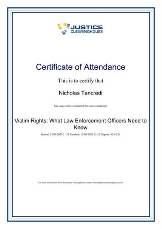 Certificate of Attendance
This is to certify that
Nicholas Tancredi
has successfully completed the course started on
Victim Rights: What Law Enforcement Officers Need to
Know
Started: 12/06/2020 21:35 Finished: 12/06/2020 15:52 Elapsed: 05:42:21
For more information about the Justice Clearinghouse contact Aaron@JusticeClearinghouse.com
Powered by TCPDF (www.tcpdf.org)
 