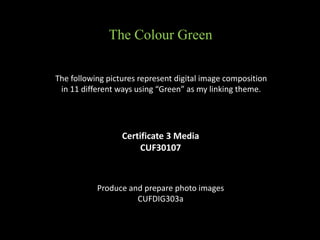 Certificate 3 Media
CUF30107
The following pictures represent digital image composition
in 11 different ways using “Green” as my linking theme.
Produce and prepare photo images
CUFDIG303a
The Colour Green
 