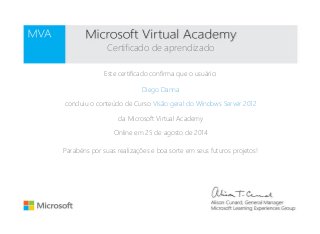 Certificado de aprendizado 
Este certificado confirma que o usuário: 
Diego Danna 
concluiu o conteúdo de Curso Visão geral do Windows Server 2012 
da Microsoft Virtual Academy 
Online em 25 de agosto de 2014 
Parabéns por suas realizações e boa sorte em seus futuros projetos! 
