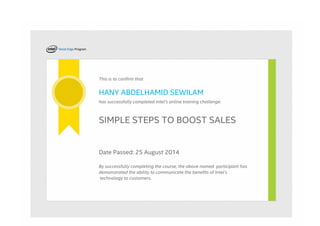 This is to confirm that
HANY ABDELHAMID SEWILAM
has successfully completed Intel's online training challenge:
SIMPLE STEPS TO BOOST SALES
Date Passed: 25 August 2014
By successfully completing the course, the above named  participant has
demonstrated the ability to communicate the benefits of Intel’s
 technology to customers.
 