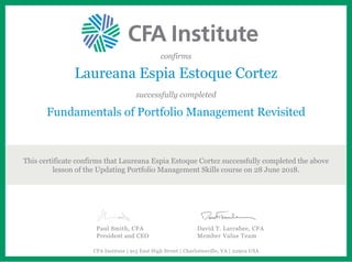 confirms
Laureana Espia Estoque Cortez
successfully completed
Fundamentals of Portfolio Management Revisited
This certificate confirms that Laureana Espia Estoque Cortez successfully completed the above
lesson of the Updating Portfolio Management Skills course on 28 June 2018.
Paul Smith, CFA
President and CEO
David T. Larrabee, CFA
Member Value Team
CFA Institute | 915 East High Street | Charlottesville, VA | 22902 USA
 