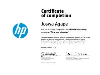 Certicate
of completion
Joswa Agape
has successfully completed the HP LIFE e-Learning
course on “Strategic planning”
Through this self-paced, interactive online short course, totaling approximately 1 Contact Hour,
the above participant successfully prioritized strategies based on a SWOT (Strengths,
Weaknesses, Opportunities, and Threats) analysis of a business and supported eﬀective
strategic planning through integrating word processing and spreadsheet documents.
Presented October 31, 2014
Jeannette Weisschuh
Director, Economic Progress
HP Corporate Aﬀairs
Rebecca J. Stoeckle
Vice President and Director, Health and Technology
Education Development Center, Inc.
Certicate serial #1577128-40540
 