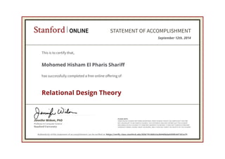 Stanford ONLINE STATEMENT OF ACCOMPLISHMENT 
This is to certify that, 
Mohomed Hisham El Pharis Shariff 
has successfully completed a free online offering of 
Relational Design Theory 
Jennifer Widom, PhD 
Professor in Computer Science 
Stanford University 
September 12th, 2014 
PLEASE NOTE: 
SOME ONLINE COURSES MAY DRAW ON MATERIAL FROM COURSES TAUGHT ON-CAMPUS BUT THEY ARE 
NOT EQUIVALENT TO ON-CAMPUS COURSES. THIS STATEMENT DOES NOT AFFIRM THAT THIS STUDENT 
WAS ENROLLED AS A STUDENT AT STANFORD UNIVERSITY IN ANY WAY. IT DOES NOT CONFER A STANFORD 
UNIVERSITY GRADE, COURSE CREDIT OR DEGREE, AND IT DOES NOT VERIFY THE IDENTITY OF THE STUDENT. 
Authenticity of this statement of accomplishment can be verified at: https://verify.class.stanford.edu/SOA/76186b33a3b940bda6509fc607351e75 
