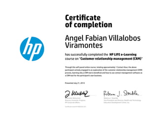 Certicate 
of completion 
Angel Fabian Villalobos 
Viramontes 
has successfully completed the HP LIFE e-Learning 
course on “Customer relationship management (CRM)” 
Through this self-paced online course, totaling approximately 1 Contact Hour, the above 
participant actively engaged in an exploration of the customer relationship management (CRM) 
process, learning why a CRM tool is benecial and how to use contact management software as 
a CRM tool for the participant's own business. 
Presented July 21, 2014 
Jeannette Weisschuh 
Director, Economic Progress 
HP Corporate Affairs 
Rebecca J. Stoeckle 
Vice President and Director, Health and Technology 
Education Development Center, Inc. 
Certicate serial #1406526-423 
