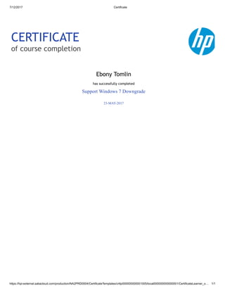 7/12/2017 Certificate
https://hpi-external.sabacloud.com/production/NA2PRD0004/CertificateTemplates/crttp000000000001005/local000000000000001/CertificateLearner_o… 1/1
CERTIFICATE
of course completion
Ebony Tomlin
has successfully completed
Support Windows 7 Downgrade
23-MAY-2017
 