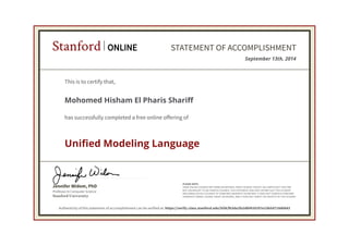 Stanford ONLINE STATEMENT OF ACCOMPLISHMENT 
This is to certify that, 
Mohomed Hisham El Pharis Shariff 
has successfully completed a free online offering of 
Unified Modeling Language 
Jennifer Widom, PhD 
Professor in Computer Science 
Stanford University 
September 13th, 2014 
PLEASE NOTE: 
SOME ONLINE COURSES MAY DRAW ON MATERIAL FROM COURSES TAUGHT ON-CAMPUS BUT THEY ARE 
NOT EQUIVALENT TO ON-CAMPUS COURSES. THIS STATEMENT DOES NOT AFFIRM THAT THIS STUDENT 
WAS ENROLLED AS A STUDENT AT STANFORD UNIVERSITY IN ANY WAY. IT DOES NOT CONFER A STANFORD 
UNIVERSITY GRADE, COURSE CREDIT OR DEGREE, AND IT DOES NOT VERIFY THE IDENTITY OF THE STUDENT. 
Authenticity of this statement of accomplishment can be verified at: https://verify.class.stanford.edu/SOA/f63da2fa3dbf420297e23b5d718d0843 
