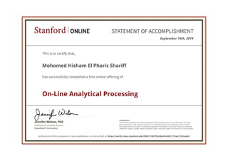 Stanford ONLINE STATEMENT OF ACCOMPLISHMENT 
This is to certify that, 
Mohomed Hisham El Pharis Shariff 
has successfully completed a free online offering of 
On-Line Analytical Processing 
Jennifer Widom, PhD 
Professor in Computer Science 
Stanford University 
September 14th, 2014 
PLEASE NOTE: 
SOME ONLINE COURSES MAY DRAW ON MATERIAL FROM COURSES TAUGHT ON-CAMPUS BUT THEY ARE 
NOT EQUIVALENT TO ON-CAMPUS COURSES. THIS STATEMENT DOES NOT AFFIRM THAT THIS STUDENT 
WAS ENROLLED AS A STUDENT AT STANFORD UNIVERSITY IN ANY WAY. IT DOES NOT CONFER A STANFORD 
UNIVERSITY GRADE, COURSE CREDIT OR DEGREE, AND IT DOES NOT VERIFY THE IDENTITY OF THE STUDENT. 
Authenticity of this statement of accomplishment can be verified at: https://verify.class.stanford.edu/SOA/71907f61d8e24c0097175aa71562aa02 
