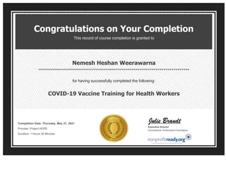 Congratulations on Your Completion
This record of course completion is granted to
Nemesh Heshan Weerawarna
for having successfully completed the following:
COVID-19 Vaccine Training for Health Workers
Completion Date: Thursday, May 27, 2021 
Provider: Project HOPE 
Duration: 1 Hours 30 Minutes
Executive Director
Cornerstone OnDemand Foundation
 