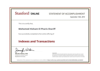 Stanford ONLINE STATEMENT OF ACCOMPLISHMENT 
This is to certify that, 
Mohomed Hisham El Pharis Shariff 
has successfully completed a free online offering of 
Indexes and Transactions 
Jennifer Widom, PhD 
Professor in Computer Science 
Stanford University 
September 14th, 2014 
PLEASE NOTE: 
SOME ONLINE COURSES MAY DRAW ON MATERIAL FROM COURSES TAUGHT ON-CAMPUS BUT THEY ARE 
NOT EQUIVALENT TO ON-CAMPUS COURSES. THIS STATEMENT DOES NOT AFFIRM THAT THIS STUDENT 
WAS ENROLLED AS A STUDENT AT STANFORD UNIVERSITY IN ANY WAY. IT DOES NOT CONFER A STANFORD 
UNIVERSITY GRADE, COURSE CREDIT OR DEGREE, AND IT DOES NOT VERIFY THE IDENTITY OF THE STUDENT. 
Authenticity of this statement of accomplishment can be verified at: https://verify.class.stanford.edu/SOA/18e78cc464c04d4fa598bcca51660564 
