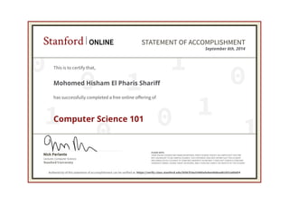 Stanford ONLINE STATEMENT OF ACCOMPLISHMENT 
This is to certify that, 
Mohomed Hisham El Pharis Shariff 
has successfully completed a free online offering of 
0 
0 
1 September 6th, 2014 
0 
0 1 
1 
0 1 
1 
Nick Parlante 
Stanford University 
Lecturer, Computer Science 
PLEASE NOTE: 
SOME ONLINE COURSES MAY DRAW ON MATERIAL FROM COURSES TAUGHT ON-CAMPUS BUT THEY ARE 
NOT EQUIVALENT TO ON-CAMPUS COURSES. THIS STATEMENT DOES NOT AFFIRM THAT THIS STUDENT 
WAS ENROLLED AS A STUDENT AT STANFORD UNIVERSITY IN ANY WAY. IT DOES NOT CONFER A STANFORD 
UNIVERSITY GRADE, COURSE CREDIT OR DEGREE, AND IT DOES NOT VERIFY THE IDENTITY OF THE STUDENT. 
Computer Science 101 
Authenticity of this statement of accomplishment can be verified at: https://verify.class.stanford.edu/SOA/f18a33480afa4ee48dead61052a89d54 
