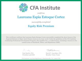 confirms
Laureana Espia Estoque Cortez
successfully completed
Equity Risk Premium
This certificate confirms that Laureana Espia Estoque Cortez successfully completed the above lesson of the
Expected Returns to Major Asset Classes course on 29 June 2018. Under the guidelines of the CFA Institute
Continuing Professional Development Program, this qualifies for 1.5 credit hour(s), including 0 hour(s) in the
content areas of Standards, Ethics, and Regulations (SER).
Paul Smith, CFA
President and CEO
David T. Larrabee, CFA
Member Value Team
CFA Institute | 915 East High Street | Charlottesville, VA | 22902 USA
 
