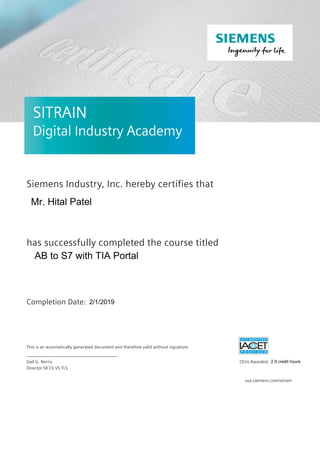 SITRAIN –SITRAIN
Digital Industry Academy
Siemens Industry, Inc. hereby certifies that
has successfully completed the course titled
Completion Date:
ACEUs warded:
This is an automatically generated document and therefore valid without signature.
_________________________________________
Gail NorrisG.
Director SII CS VS TLS
usa.siemens.com/sitrain
Mr. Hital Patel
AB to S7 with TIA Portal
2/1/2019
2.9 credit hours
 