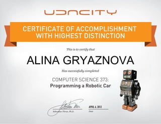 This is to certify that
Has successfully completed
COMPUTER SCIENCE 373:
Programming a Robotic Car
CERTIFICATE OF ACCOMPLISHMENT
WITH HIGHEST DISTINCTION
Date
APRIL 6, 2012
Sebastian Thrun, Ph.D.
ALINA GRYAZNOVA
 