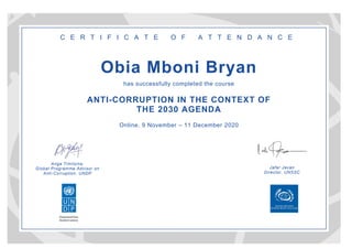 Anga Timilsina,
Global Programme Advisor on
Anti-Corruption, UNDP
Jafar Javan
Director, UNSSC
C E R T I F I C A T E O F A T T E N D A N C E
Obia Mboni Bryan
has successfully completed the course
ANTI-CORRUPTION IN THE CONTEXT OF
THE 2030 AGENDA
Online, 9 November – 11 December 2020
 