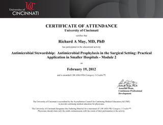 CERTIFICATE OF ATTENDANCE
University of Cincinnati
certifies that
Richard A May, MD, PhD
has participated in the educational activity
Antimicrobial Stewardship: Antimicrobial Prophylaxis in the Surgical Setting: Practical
Application in Smaller Hospitals - Module 2
on
February 19, 2012
and is awarded 1.00 AMA PRA Category 1 Credits™.
John R. Kues, Ph.D.
Associate Dean,
Continuous Professional
Development
The University of Cincinnati is accredited by the Accreditation Council for Continuing Medical Education (ACCME)
to provide continuing medical education for physicians.
The University of Cincinnati designates this Enduring Material for a maximum of 1.00 AMA PRA Category 1 Credits™.
Physicians should claim only the credit commensurate with the extent of their participation in the activity.
 