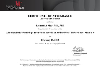 CERTIFICATE OF ATTENDANCE
University of Cincinnati
certifies that
Richard A May, MD, PhD
has participated in the educational activity
Antimicrobial Stewardship: The Proven Benefits of Antimicrobial Stewardship - Module 3
on
February 19, 2012
and is awarded 1.00 AMA PRA Category 1 Credits™.
John R. Kues, Ph.D.
Associate Dean,
Continuous Professional
Development
The University of Cincinnati is accredited by the Accreditation Council for Continuing Medical Education (ACCME)
to provide continuing medical education for physicians.
The University of Cincinnati designates this Enduring Material for a maximum of 1.00 AMA PRA Category 1 Credits™.
Physicians should claim only the credit commensurate with the extent of their participation in the activity.
 