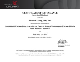 CERTIFICATE OF ATTENDANCE
University of Cincinnati
certifies that
Richard A May, MD, PhD
has participated in the educational activity
Antimicrobial Stewardship: Assessing the Current Status of Antimicrobial Stewardship in
Your Hospital - Module 5
on
February 19, 2012
and is awarded 1.00 AMA PRA Category 1 Credits™.
John R. Kues, Ph.D.
Associate Dean,
Continuous Professional
Development
The University of Cincinnati is accredited by the Accreditation Council for Continuing Medical Education (ACCME)
to provide continuing medical education for physicians.
The University of Cincinnati designates this Enduring Material for a maximum of 1.00 AMA PRA Category 1 Credits™.
Physicians should claim only the credit commensurate with the extent of their participation in the activity.
 