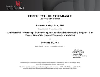 CERTIFICATE OF ATTENDANCE
University of Cincinnati
certifies that
Richard A May, MD, PhD
has participated in the educational activity
Antimicrobial Stewardship: Implementing an Antimicrobial Stewardship Program: The
Pivotal Role of the Hospital Pharmacist - Module 6
on
February 19, 2012
and is awarded 1.00 AMA PRA Category 1 Credits™.
John R. Kues, Ph.D.
Associate Dean,
Continuous Professional
Development
The University of Cincinnati is accredited by the Accreditation Council for Continuing Medical Education (ACCME)
to provide continuing medical education for physicians.
The University of Cincinnati designates this Enduring Material for a maximum of 1.00 AMA PRA Category 1 Credits™.
Physicians should claim only the credit commensurate with the extent of their participation in the activity.
 