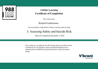 Lifeline Learning
Certificate of Completion
This certifies that
Richard Featherstone
has successfully completed the Lifeline Learning online training
3. Assessing Safety and Suicide Risk
Date of Completion:December 8, 2022
This certificate is awarded by the 988 Suicide and Crisis Lifeline which
is funded by the US Substance Abuse and Mental Health Services
Administration (SAMHSA) and administered by Vibrant Emotional
Health.
Powered by TCPDF (www.tcpdf.org)
 
