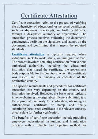 Certificate Attestation
Certificate attestation refers to the process of verifying
the authenticity of educational or personal certificates,
such as diplomas, transcripts, or birth certificates,
through a designated authority or organization. The
attestation process involves validating the document's
genuineness, verifying the signatures and stamps on the
document, and confirming that it meets the required
standards.
Certificate attestation is typically required when
individuals seek to work, study, or immigrate abroad.
The process involves obtaining certification from various
authorized authorities, including the educational
institution that issued the certificate, the government
body responsible for the country in which the certificate
was issued, and the embassy or consulate of the
destination country.
The specific requirements and procedures for certificate
attestation can vary depending on the country and
institution involved. However, the basic steps typically
involve obtaining the original certificate, submitting it to
the appropriate authority for verification, obtaining an
authentication certificate or stamp, and finally
submitting the attested certificate to the relevant embassy
or consulate for further verification.
The benefits of certificate attestation include providing
employers, educational institutions, and immigration
officials with a reliable and objective method for
 
