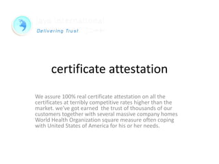 certificate attestation
We assure 100% real certificate attestation on all the
certificates at terribly competitive rates higher than the
market. we've got earned the trust of thousands of our
customers together with several massive company homes
World Health Organization square measure often coping
with United States of America for his or her needs.
 