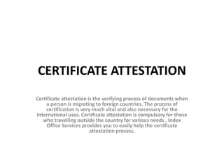 CERTIFICATE ATTESTATION
Certificate attestation is the verifying process of documents when
a person is migrating to foreign countries. The process of
certification is very much vital and also necessary for the
international uses. Certificate attestation is compulsory for those
who travelling outside the country for various needs . Index
Office Services provides you to easily help the certificate
attestation process.
 