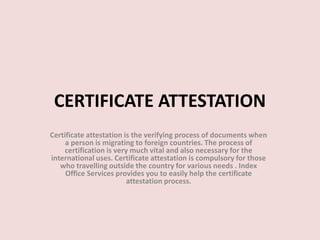 CERTIFICATE ATTESTATION
Certificate attestation is the verifying process of documents when
a person is migrating to foreign countries. The process of
certification is very much vital and also necessary for the
international uses. Certificate attestation is compulsory for those
who travelling outside the country for various needs . Index
Office Services provides you to easily help the certificate
attestation process.
 
