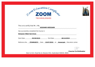 This is to certify that Mr. / Ms.
ASGHAR HOSSAIN
Has successfully completed the Course in
Amazon Web Services
Start Date 05/30/2019 End Date 06/14/2019
Reference No. ZTAM63872 Date 15/07/2019 at Ameerpet Education center.
Course Co-Ordinator
Next to S.B.I, Road No.12, Banjara Hills, Hyderabad 500034, INDIA
Powered by TCPDF (www.tcpdf.org)
 