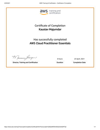 4/25/2021 AWS Training & Certification - Certificate of Completion
https://www.aws.training/Transcript/CompletionCertificateHtml?transcriptid=EZ6ZaNKWv0i00zDoAkQRTQ2 1/1
Certiﬁcate of Completion
Kaustav Majumdar
Has successfully completed
AWS Cloud Practitioner Essentials
6 hours 25 April, 2021
Director, Training and Certiﬁcation Duration Completion Date
 