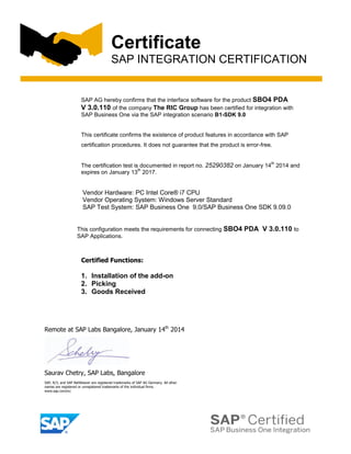 Certificate
SAP INTEGRATION CERTIFICATION

SAP AG hereby confirms that the interface software for the product SBO4 PDA
V 3.0.110 of the company The RIC Group has been certified for integration with
SAP Business One via the SAP integration scenario B1-SDK 9.0

This certificate confirms the existence of product features in accordance with SAP
certification procedures. It does not guarantee that the product is error-free.
th

The certification test is documented in report no. 25290382 on January 14 2014 and
th
expires on January 13 2017.

Vendor Hardware: PC Intel Core® i7 CPU
Vendor Operating System: Windows Server Standard
SAP Test System: SAP Business One 9.0/SAP Business One SDK 9.09.0
This configuration meets the requirements for connecting SBO4
SAP Applications.

Certified Functions:

1. Installation of the add-on
2. Picking
3. Goods Received

Remote at SAP Labs Bangalore, January 14th 2014

Saurav Chetry, SAP Labs, Bangalore
SAP, R/3, and SAP NetWeaver are registered trademarks of SAP AG Germany. All other
names are registered or unregistered trademarks of the individual firms.
www.sap.com/icc

PDA V 3.0.110 to

 