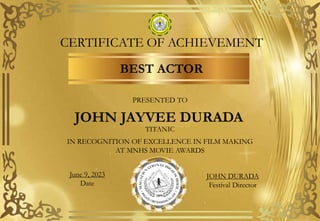 CERTIFICATE OF ACHIEVEMENT
BEST ACTOR
PRESENTED TO
JOHN JAYVEE DURADA
TITANIC
IN RECOGNITION OF EXCELLENCE IN FILM MAKING
AT MNHS MOVIE AWARDS
June 9, 2023
Date
JOHN DURADA
Festival Director
 