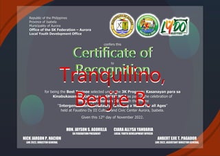 Republic of the Philippines
Province of Isabela
Municipality of Aurora
Office of the SK Federation – Aurora
Local Youth Development Office
confers this
Certificate of
Recognition
to
for being the Best Trainee selected under the 3K Program: Kasanayan para sa
Kinabukasan ng Kabataan – SMAW NC I as part of the celebration of
Linggo ng Kabataan 2022 with the theme
“Intergenerational Solidarity: Creating a World for all Ages”
held at Faustino Dy III Culture and Civic Center Aurora, Isabela.
Given this 12th day of November 2022.
HON. JAYSON S. AGORILLA
SK FEDERATIONPRESIDENT
CIARA ALLYSA YANUARIA
LOCAL YOUTH DEVELOPMENTOFFICER
NICK JARGON P. NACION
LNK 2022, DIRECTORGENERAL
Tranquilino,
Benjie B.
ANBERT EJIE T. PAGADOR
LNK 2022, ASSISTANT DIRECTORGENERAL
 