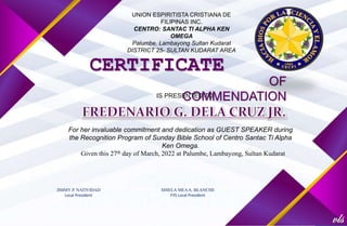 UNION ESPIRITISTA CRISTIANA DE
FILIPINAS INC.
CENTRO: SANTAC TI ALPHA KEN
OMEGA
Palumbe, Lambayong Sultan Kudarat
DISTRICT 25- SULTAN KUDARAT AREA
CERTIFICATE
OF
COMMENDATION
IS PRESENTED TO
For her invaluable commitment and dedication as GUEST SPEAKER during
the Recognition Program of Sunday Bible School of Centro Santac Ti Alpha
Ken Omega.
Given this 27th day of March, 2022 at Palumbe, Lambayong, Sultan Kudarat
JIMMY P. NATIVIDAD
Local President
SHIELA MEAA. BLANCHE
FYS Local President
 