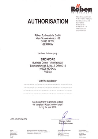 ndren
                                                                                                             TONBAUSTOFFE
                                                                                                                Röben Tonbaustoffe GmbH
                                                                                                                Postfach 1 209 . D-26330 Zetel


                          AUTHORISATION                                                                         Klein Schweinebrück 1 68
                                                                                                                D-26340 Zetel
                                                                                                                Tel. 0 44 52 / 88 -0
                                                                                                                Fax 0 44 52 / 88 -245
                                                                                                                info@roeben.com
                                                                                                                www.roeben.com



                                           Röben Tonbaustoffe GmbH
                                            Klein Schweinebrück 168
                                                  26340 ZETEL
                                                   GERMANY



                                                  declares that company:


                                                         BRICKFORD
                                 Business Center "Victoria plaza"
                               Baumanskaya st. 6, bld. 2, Office 316
                                       1O5OO5 MOSKAU
                                           RUSSIA



                                                     with the subdealer




                                     has the authori$ to promote and sell
                                     the complete "Röben product range"
                                            during the year 2412.




Zetel, 03 January 2012
                                                                                                  Heiken
                                                                                              sales manager




Werke:                   Weitere Unternehmen der Röben-Gruppe:                  Röben                                Geschäftsfüh rer:
Schwei nebrück           Röben Polska 5p. z o. o. i. Wspölnicy 5p. k. (Polen)   Eingetr       im                     Wilhelm-Renke Röben
Querenstede              Triangle Brick Company (UsA)                           Amtsgericht Oldenbu rg               Rolf 5ander
Bannberscheid                                                                   HRB 1 30759                          Stephan Heiken
Brüggen                                                                         Ust-ld.Nr. DE 81 1 21 9558           Ralf Borrmann
Reetz                                                                                                                Wilhelm Röben
 