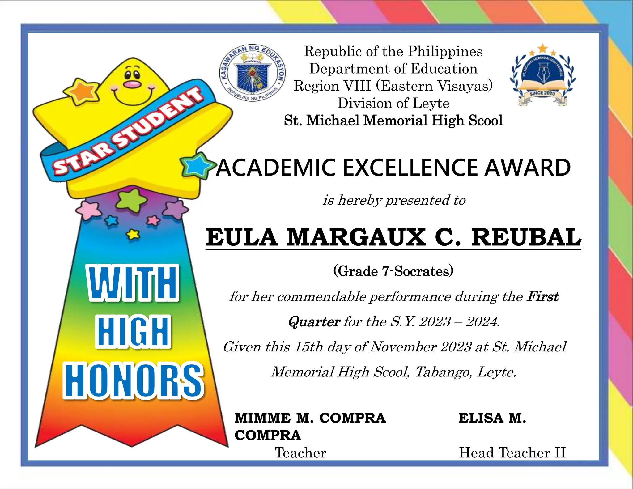 Republic of the Philippines
Department of Education
Region VIII (Eastern Visayas)
Division of Leyte
St. Michael Memorial High Scool
ACADEMIC EXCELLENCE AWARD
is hereby presented to
EULA MARGAUX C. REUBAL
(Grade 7-Socrates)
for her commendable performance during the First
Quarter for the S.Y. 2023 – 2024.
Given this 15th day of November 2023 at St. Michael
Memorial High Scool, Tabango, Leyte.
MIMME M. COMPRA ELISA M.
COMPRA
Teacher Head Teacher II