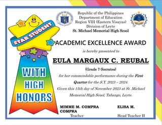Republic of the Philippines
Department of Education
Region VIII (Eastern Visayas)
Division of Leyte
St. Michael Memorial High Scool
ACADEMIC EXCELLENCE AWARD
is hereby presented to
EULA MARGAUX C. REUBAL
(Grade 7-Socrates)
for her commendable performance during the First
Quarter for the S.Y. 2023 – 2024.
Given this 15th day of November 2023 at St. Michael
Memorial High Scool, Tabango, Leyte.
MIMME M. COMPRA ELISA M.
COMPRA
Teacher Head Teacher II
 