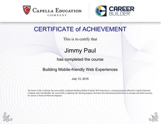 CERTIFICATE of ACHIEVEMENT
This is to certify that
Jimmy Paul
has completed the course
Building Mobile-friendly Web Experiences
July 13, 2016
The bearer of this certificate has successfully completed Building Mobile-Friendly Web Experiences, a learning program offered by Capella Education
Company and CareerBuilder. By successfully completing this learning program, the bearer has demonstrated proficiency in concepts and skills necessary
for careers in front-end Web development.
Powered by TCPDF (www.tcpdf.org)
 