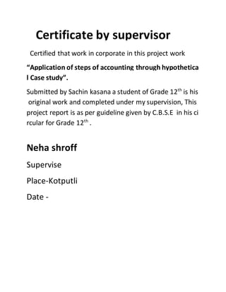 Certificate by supervisor
Certified that work in corporate in this project work
“Application of steps of accounting through hypothetica
l Case study”.
Submitted by Sachin kasana a student of Grade 12th
is his
original work and completed under my supervision, This
project report is as per guideline given by C.B.S.E in his ci
rcular for Grade 12th
.
Neha shroff
Supervise
Place-Kotputli
Date -
 