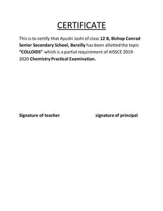 CERTIFICATE
This is to certify that Ayushi Joshi of class 12 B, Bishop Conrad
Senior Secondary School, Bareilly has been allottedthe topic
“COLLOIDS” which is a partial requirement of AISSCE 2019-
2020 ChemistryPractical Examination.
Signature of teacher signature of principal
 