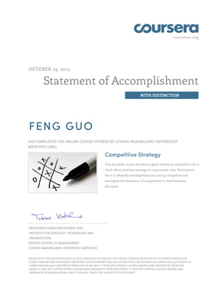 coursera.org

OCTOBER 29, 2013

Statement of Accomplishment
WITH DISTINCTION

FENG GUO
HAS COMPLETED THE ONLINE COURSE OFFERED BY LUDWIG-MAXIMILIANS-UNIVERSITÄT
MÜNCHEN (LMU)

Competitive Strategy
This six-week course introduces game theory as a powerful tool to
think about business strategy in a systematic way. Participants
learn to identify interdependencies among companies and
anticipate the behaviour of competitors in their business
decisions.

PROFESSOR TOBIAS KRETSCHMER, PHD
INSTITUTE FOR STRATEGY, TECHNOLOGY AND
ORGANIZATION
MUNICH SCHOOL OF MANAGEMENT
LUDWIG-MAXIMILIANS-UNIVERSITÄT MÜNCHEN
PLEASE NOTE: THE ONLINE OFFERING OF THIS CLASS DOES NOT REFLECT THE ENTIRE CURRICULUM OFFERED TO STUDENTS ENROLLED AT
LUDWIG-MAXIMILIANS-UNIVERSITÄT MÜNCHEN. THIS STATEMENT DOES NOT AFFIRM THAT THIS STUDENT WAS ENROLLED AS A STUDENT AT
LUDWIG-MAXIMILIANS-UNIVERSITÄT MÜNCHEN IN ANY WAY. IT DOES NOT CONFER A LUDWIG-MAXIMILIANS-UNIVERSITÄT MÜNCHEN
GRADE; IT DOES NOT CONFER LUDWIG-MAXIMILIANS-UNIVERSITÄT MÜNCHEN CREDIT; IT DOES NOT CONFER A LUDWIG-MAXIMILIANSUNIVERSITÄT MÜNCHEN DEGREE; AND IT DOES NOT VERIFY THE IDENTITY OF THE STUDENT.

 