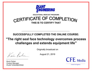 EDUCATIONAL WEBCAST PROGRAMS
THIS IS TO CERTIFY THAT
SUCCESSFULLY COMPLETED THE ONLINE COURSE:
“The right seal face technology overcomes process
challenges and extends equipment life”
Kevin Parker
Content Manager
PLANT ENGINEERING
Originally broadcast on
August 21, 2019
Ahmed Said Abd Elwahid Kotb
 