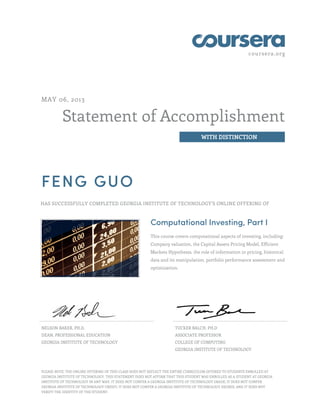 coursera.org

MAY 06, 2013

Statement of Accomplishment
WITH DISTINCTION

FENG GUO
HAS SUCCESSFULLY COMPLETED GEORGIA INSTITUTE OF TECHNOLOGY'S ONLINE OFFERING OF

Computational Investing, Part I
This course covers computational aspects of investing, including:
Company valuation, the Capital Assets Pricing Model, Efficient
Markets Hypothesis, the role of information in pricing, historical
data and its manipulation, portfolio performance assessment and
optimization.

NELSON BAKER, PH.D.

TUCKER BALCH, PH.D

DEAN, PROFESSIONAL EDUCATION

ASSOCIATE PROFESSOR

GEORGIA INSTITUTE OF TECHNOLOGY

COLLEGE OF COMPUTING
GEORGIA INSTITUTE OF TECHNOLOGY

PLEASE NOTE: THE ONLINE OFFERING OF THIS CLASS DOES NOT REFLECT THE ENTIRE CURRICULUM OFFERED TO STUDENTS ENROLLED AT
GEORGIA INSTITUTE OF TECHNOLOGY. THIS STATEMENT DOES NOT AFFIRM THAT THIS STUDENT WAS ENROLLED AS A STUDENT AT GEORGIA
INSTITUTE OF TECHNOLOGY IN ANY WAY. IT DOES NOT CONFER A GEORGIA INSTITUTE OF TECHNOLOGY GRADE; IT DOES NOT CONFER
GEORGIA INSTITUTE OF TECHNOLOGY CREDIT; IT DOES NOT CONFER A GEORGIA INSTITUTE OF TECHNOLOGY DEGREE; AND IT DOES NOT
VERIFY THE IDENTITY OF THE STUDENT.

 